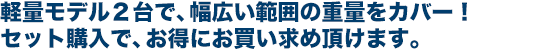 軽量モデル2台で、幅広い範囲の重量をカバー! セット購入で、お得にお買い求め頂けます。